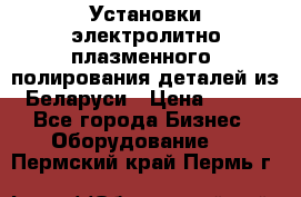 Установки электролитно-плазменного  полирования деталей из Беларуси › Цена ­ 100 - Все города Бизнес » Оборудование   . Пермский край,Пермь г.
